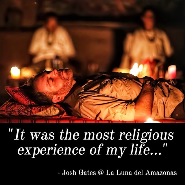 Yes, it is possible for individuals to have what can be described as a “religious experience” during an ayahuasca ceremony. The effects of ayahuasca can lead to profound spiritual insights, a sense of connection to a higher power, or even a mystical experience.
In traditional indigenous cultures, ayahuasca has long been used for spiritual purposes, often as a means of connecting with the natural world, ancestral spirits, or the divine. During ayahuasca ceremonies, participants may encounter visions or receive guidance that they perceive as deeply meaningful and transformative, akin to a religious experience.
However, it’s essential to note that experiences with ayahuasca can vary widely from person to person. Some individuals may not have a spiritual or religious experience at all, while others may find their beliefs and worldviews profoundly altered. The nature of the experience is highly personal and subjective, influenced by  many factors.
The full episode with Josh can be streamed online: Expedition Unknown: Search for the Afterlife, Episode 04.